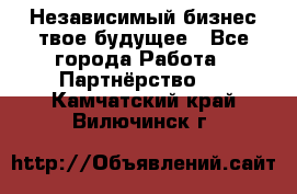 Независимый бизнес-твое будущее - Все города Работа » Партнёрство   . Камчатский край,Вилючинск г.